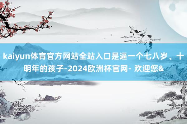 kaiyun体育官方网站全站入口是逼一个七八岁、十明年的孩子-2024欧洲杯官网- 欢迎您&
