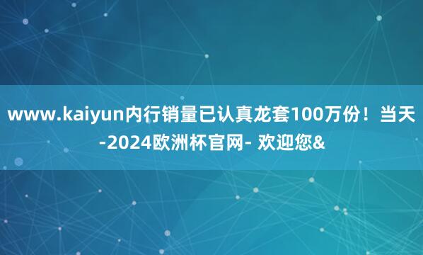 www.kaiyun内行销量已认真龙套100万份！当天-2024欧洲杯官网- 欢迎您&