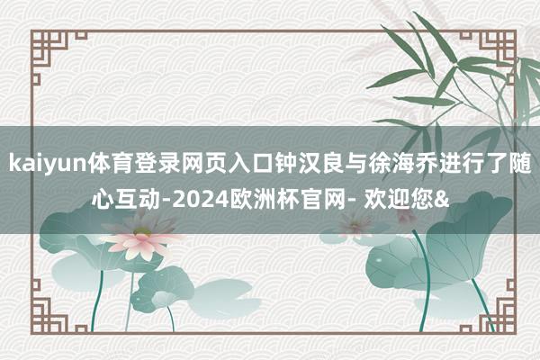 kaiyun体育登录网页入口钟汉良与徐海乔进行了随心互动-2024欧洲杯官网- 欢迎您&