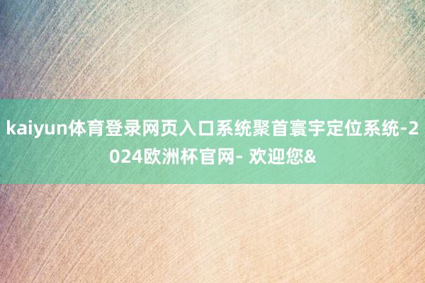 kaiyun体育登录网页入口系统聚首寰宇定位系统-2024欧洲杯官网- 欢迎您&