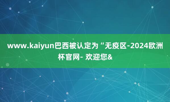 www.kaiyun巴西被认定为“无疫区-2024欧洲杯官网- 欢迎您&