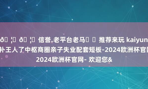 🦄🦄信誉.老平台老马✔️推荐来玩 kaiyun欧洲杯app补王人了中枢商圈亲子失业配套短板-2024欧洲杯官网- 欢迎您&