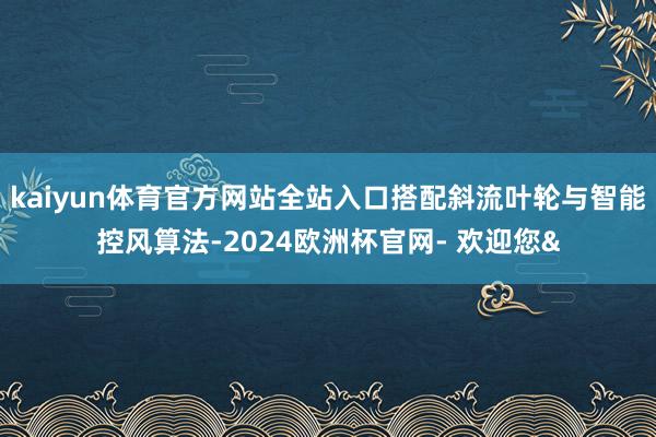 kaiyun体育官方网站全站入口搭配斜流叶轮与智能控风算法-2024欧洲杯官网- 欢迎您&