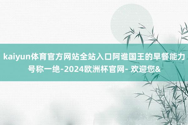 kaiyun体育官方网站全站入口阿谁国王的早餐能力号称一绝-2024欧洲杯官网- 欢迎您&