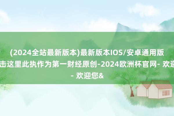 (2024全站最新版本)最新版本IOS/安卓通用版请点击这里此执作为第一财经原创-2024欧洲杯官网- 欢迎您&