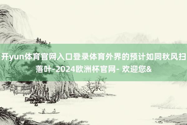 开yun体育官网入口登录体育外界的预计如同秋风扫落叶-2024欧洲杯官网- 欢迎您&