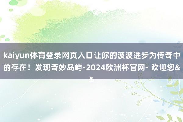 kaiyun体育登录网页入口让你的波波进步为传奇中的存在！发现奇妙岛屿-2024欧洲杯官网- 欢迎您&