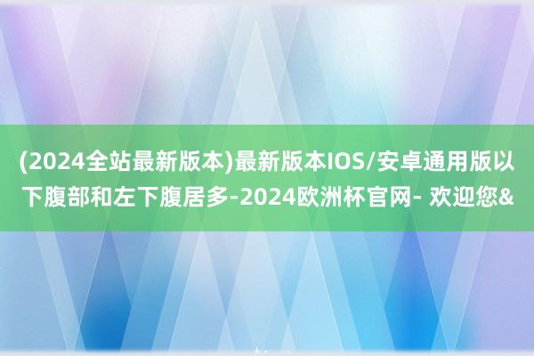 (2024全站最新版本)最新版本IOS/安卓通用版以下腹部和左下腹居多-2024欧洲杯官网- 欢迎您&