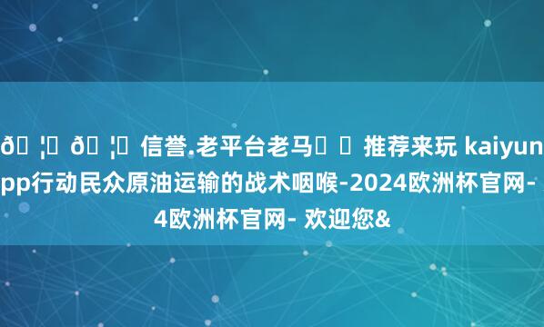 🦄🦄信誉.老平台老马✔️推荐来玩 kaiyun欧洲杯app行动民众原油运输的战术咽喉-2024欧洲杯官网- 欢迎您&