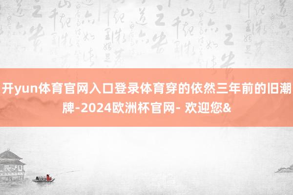 开yun体育官网入口登录体育穿的依然三年前的旧潮牌-2024欧洲杯官网- 欢迎您&