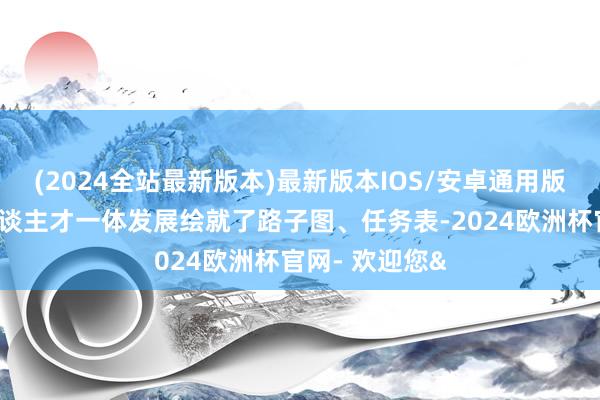 (2024全站最新版本)最新版本IOS/安卓通用版为西席科技东谈主才一体发展绘就了路子图、任务表-2024欧洲杯官网- 欢迎您&