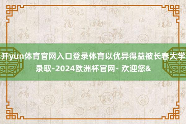 开yun体育官网入口登录体育以优异得益被长春大学录取-2024欧洲杯官网- 欢迎您&