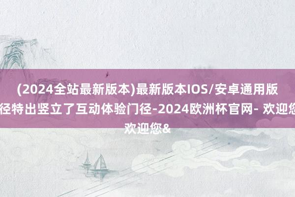 (2024全站最新版本)最新版本IOS/安卓通用版行径特出竖立了互动体验门径-2024欧洲杯官网- 欢迎您&