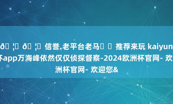 🦄🦄信誉.老平台老马✔️推荐来玩 kaiyun欧洲杯app万海峰依然仅仅侦探督察-2024欧洲杯官网- 欢迎您&
