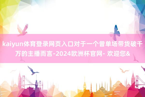 kaiyun体育登录网页入口对于一个曾单场带货破千万的主播而言-2024欧洲杯官网- 欢迎您&