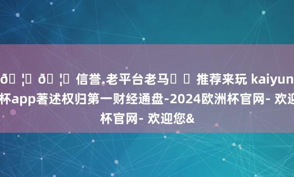 🦄🦄信誉.老平台老马✔️推荐来玩 kaiyun欧洲杯app著述权归第一财经通盘-2024欧洲杯官网- 欢迎您&