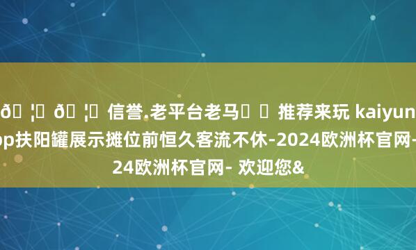 🦄🦄信誉.老平台老马✔️推荐来玩 kaiyun欧洲杯app扶阳罐展示摊位前恒久客流不休-2024欧洲杯官网- 欢迎您&
