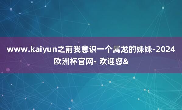 www.kaiyun之前我意识一个属龙的妹妹-2024欧洲杯官网- 欢迎您&