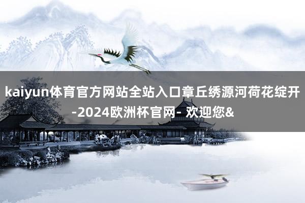 kaiyun体育官方网站全站入口章丘绣源河荷花绽开-2024欧洲杯官网- 欢迎您&