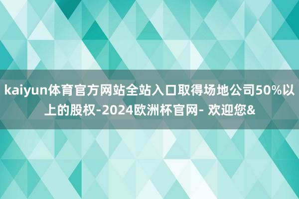 kaiyun体育官方网站全站入口取得场地公司50%以上的股权-2024欧洲杯官网- 欢迎您&