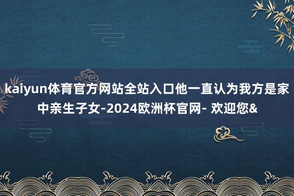 kaiyun体育官方网站全站入口他一直认为我方是家中亲生子女-2024欧洲杯官网- 欢迎您&