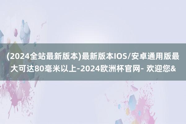 (2024全站最新版本)最新版本IOS/安卓通用版最大可达80毫米以上-2024欧洲杯官网- 欢迎您&