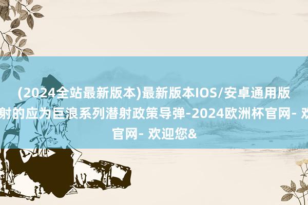 (2024全站最新版本)最新版本IOS/安卓通用版这次试射的应为巨浪系列潜射政策导弹-2024欧洲杯官网- 欢迎您&