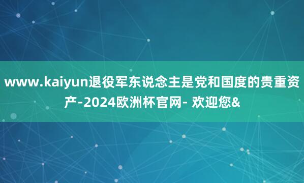 www.kaiyun退役军东说念主是党和国度的贵重资产-2024欧洲杯官网- 欢迎您&
