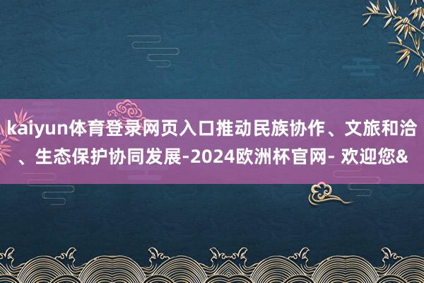 kaiyun体育登录网页入口推动民族协作、文旅和洽、生态保护协同发展-2024欧洲杯官网- 欢迎您&