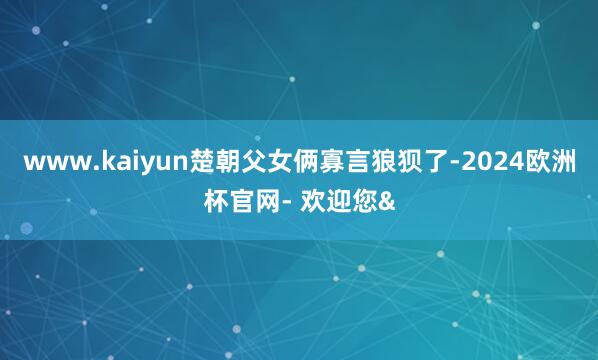 www.kaiyun楚朝父女俩寡言狼狈了-2024欧洲杯官网- 欢迎您&