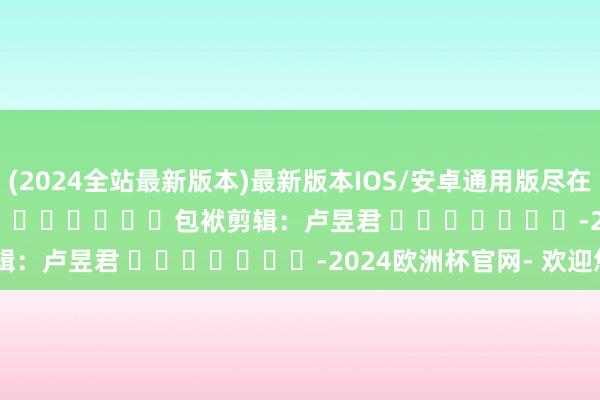 (2024全站最新版本)最新版本IOS/安卓通用版尽在新浪财经APP            						包袱剪辑：卢昱君 							-2024欧洲杯官网- 欢迎您&