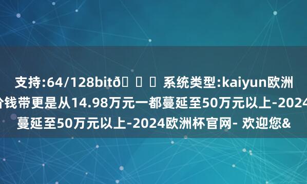 支持:64/128bit🍏系统类型:kaiyun欧洲杯appApp官方下载价钱带更是从14.98万元一都蔓延至50万元以上-2024欧洲杯官网- 欢迎您&
