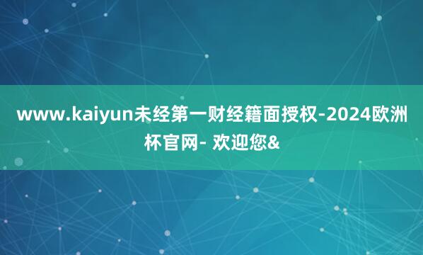 www.kaiyun未经第一财经籍面授权-2024欧洲杯官网- 欢迎您&