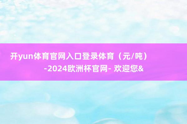 开yun体育官网入口登录体育(元/吨) -2024欧洲杯官网- 欢迎您&