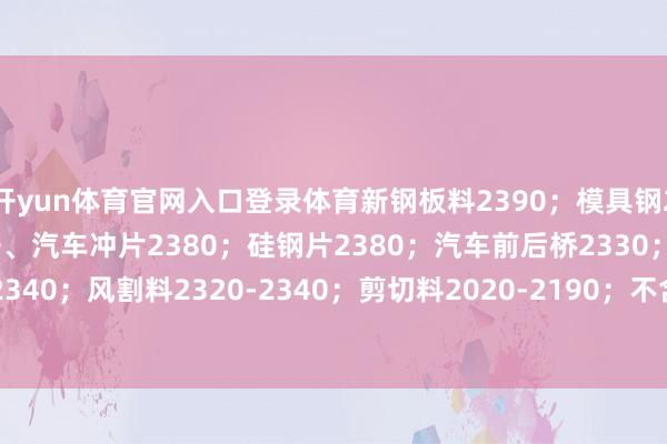 开yun体育官网入口登录体育新钢板料2390;模具钢2390;热轧冲子、冷轧冲子、汽车冲片2380;硅钢片2380;汽车前后桥2330;热、冷轧冲片2340;风割料2320-2340;剪切料2020-2190;不含税、具体详见价钱表 -2024欧洲杯官网- 欢迎您&