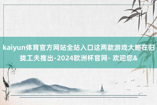 kaiyun体育官方网站全站入口这两款游戏大略在归拢工夫推出-2024欧洲杯官网- 欢迎您&