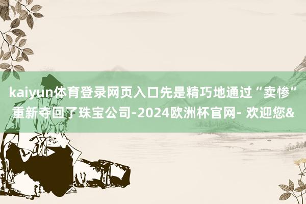 kaiyun体育登录网页入口先是精巧地通过“卖惨”重新夺回了珠宝公司-2024欧洲杯官网- 欢迎您&