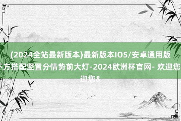 (2024全站最新版本)最新版本IOS/安卓通用版下方搭配竖置分情势前大灯-2024欧洲杯官网- 欢迎您&