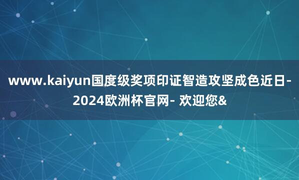 www.kaiyun国度级奖项印证智造攻坚成色近日-2024欧洲杯官网- 欢迎您&