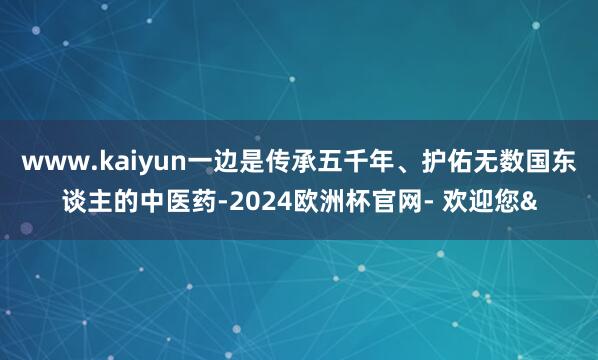 www.kaiyun一边是传承五千年、护佑无数国东谈主的中医药-2024欧洲杯官网- 欢迎您&