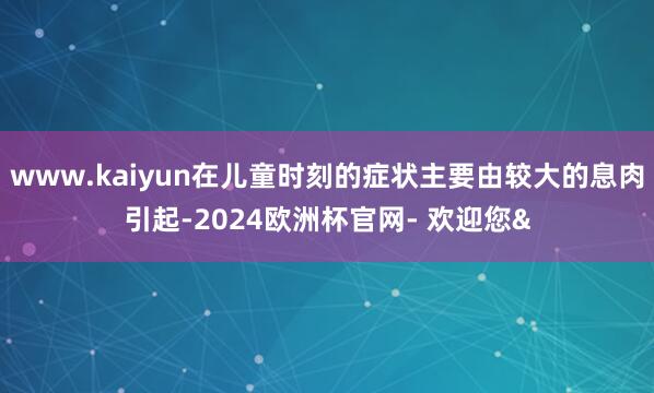 www.kaiyun在儿童时刻的症状主要由较大的息肉引起-2024欧洲杯官网- 欢迎您&