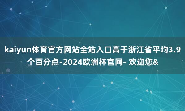 kaiyun体育官方网站全站入口高于浙江省平均3.9个百分点-2024欧洲杯官网- 欢迎您&