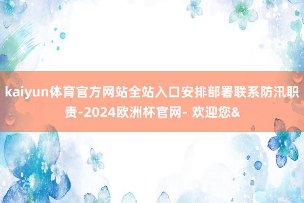kaiyun体育官方网站全站入口安排部署联系防汛职责-2024欧洲杯官网- 欢迎您&