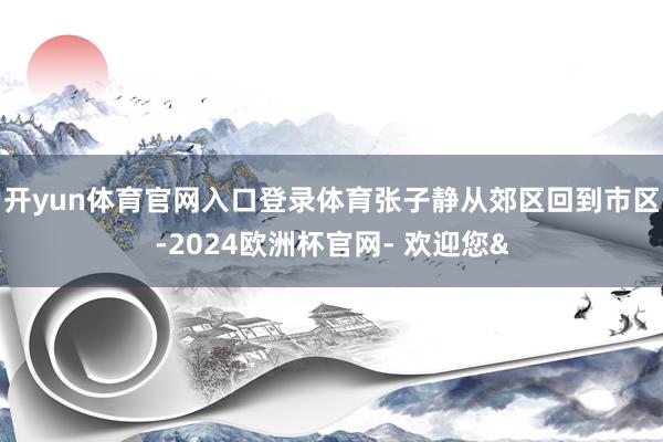 开yun体育官网入口登录体育张子静从郊区回到市区-2024欧洲杯官网- 欢迎您&