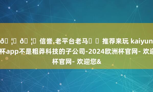 🦄🦄信誉.老平台老马✔️推荐来玩 kaiyun欧洲杯app不是粗莽科技的子公司-2024欧洲杯官网- 欢迎您&