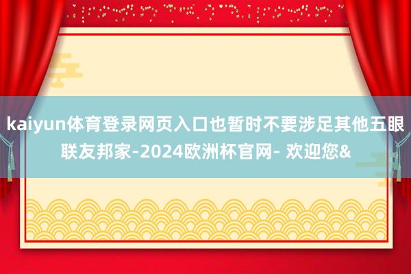 kaiyun体育登录网页入口也暂时不要涉足其他五眼联友邦家-2024欧洲杯官网- 欢迎您&