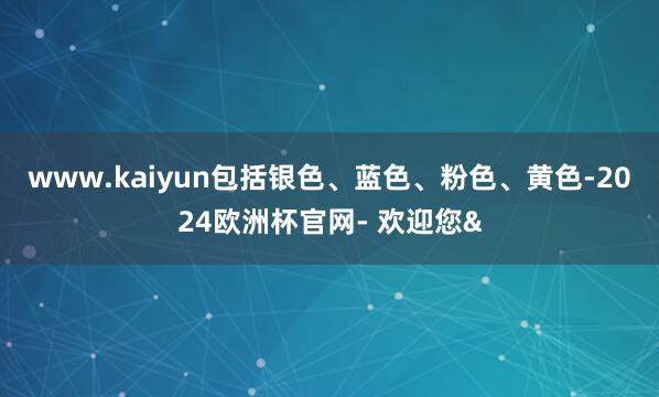 www.kaiyun包括银色、蓝色、粉色、黄色-2024欧洲杯官网- 欢迎您&