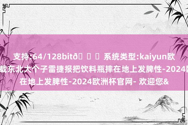 支持:64/128bit🍏系统类型:kaiyun欧洲杯appApp官方下载东北大个子雷捷报把饮料瓶摔在地上发脾性-2024欧洲杯官网- 欢迎您&