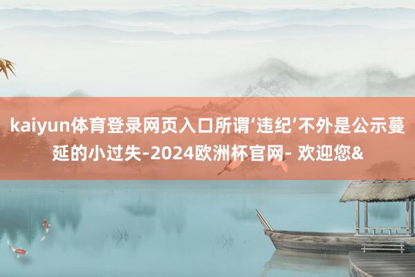 kaiyun体育登录网页入口所谓‘违纪’不外是公示蔓延的小过失-2024欧洲杯官网- 欢迎您&