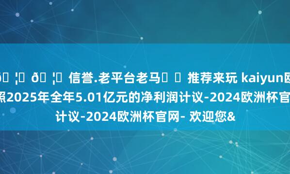 🦄🦄信誉.老平台老马✔️推荐来玩 kaiyun欧洲杯app按照2025年全年5.01亿元的净利润计议-2024欧洲杯官网- 欢迎您&